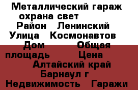 Металлический гараж охрана свет 290/580 › Район ­ Ленинский › Улица ­ Космонавтов › Дом ­ 295 › Общая площадь ­ 17 › Цена ­ 47 000 - Алтайский край, Барнаул г. Недвижимость » Гаражи   